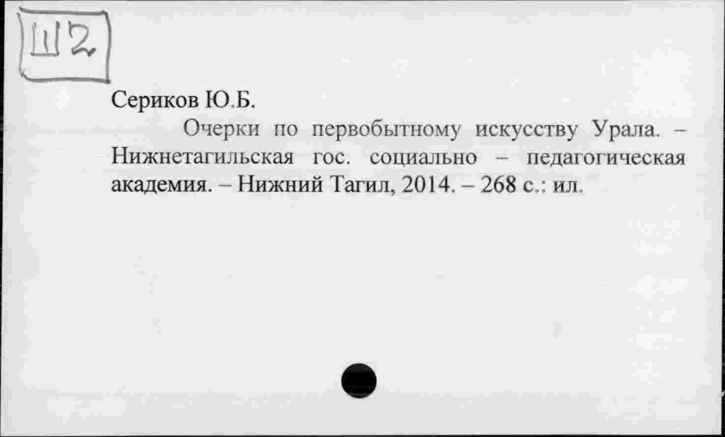 ﻿к ,
Сериков Ю.Б.
Очерки по первобытному искусству Урала. -Нижнетагильская гос. социально - педагогическая академия. - Нижний Тагил, 2014. - 268 с.: ил